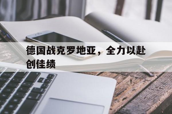 德国战克罗地亚，全力以赴创佳绩的简单介绍